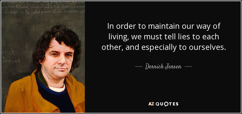 In order to maintain our way of living, we must tell lies to each other, and especially to ourselves. - Derrick Jensen