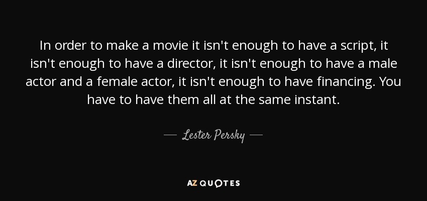 In order to make a movie it isn't enough to have a script, it isn't enough to have a director, it isn't enough to have a male actor and a female actor, it isn't enough to have financing. You have to have them all at the same instant. - Lester Persky