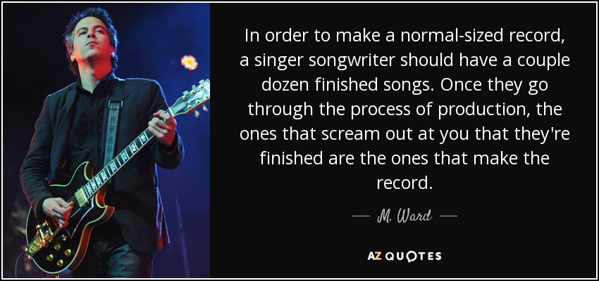 In order to make a normal-sized record, a singer songwriter should have a couple dozen finished songs. Once they go through the process of production, the ones that scream out at you that they're finished are the ones that make the record. - M. Ward