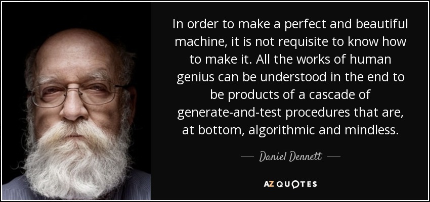 In order to make a perfect and beautiful machine, it is not requisite to know how to make it. All the works of human genius can be understood in the end to be products of a cascade of generate-and-test procedures that are, at bottom, algorithmic and mindless. - Daniel Dennett