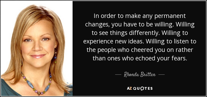 In order to make any permanent changes, you have to be willing. Willing to see things differently. Willing to experience new ideas. Willing to listen to the people who cheered you on rather than ones who echoed your fears. - Rhonda Britten
