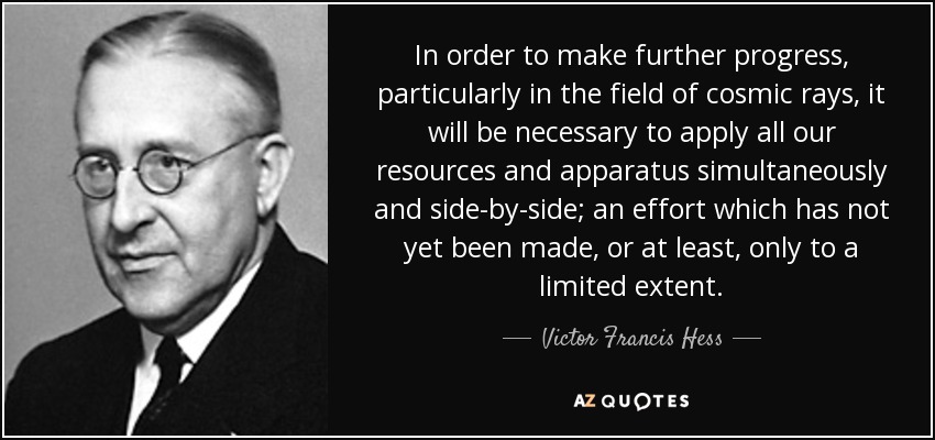 In order to make further progress, particularly in the field of cosmic rays, it will be necessary to apply all our resources and apparatus simultaneously and side-by-side; an effort which has not yet been made, or at least, only to a limited extent. - Victor Francis Hess