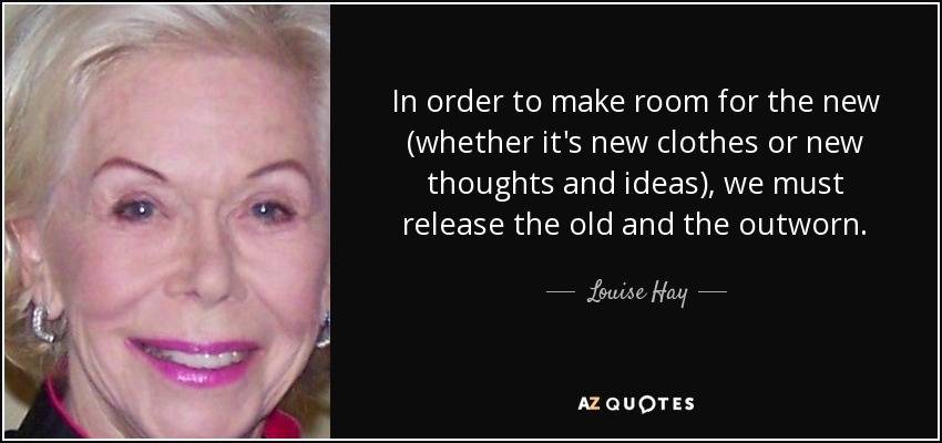 In order to make room for the new (whether it's new clothes or new thoughts and ideas), we must release the old and the outworn. - Louise Hay