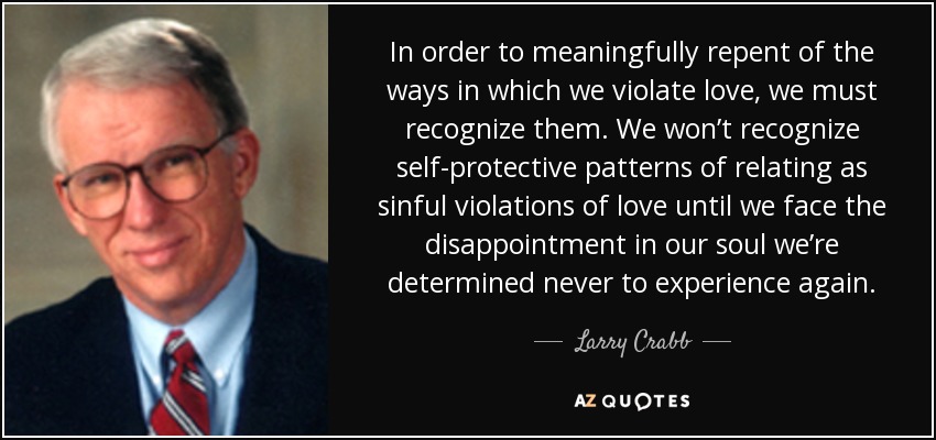 In order to meaningfully repent of the ways in which we violate love, we must recognize them. We won’t recognize self-protective patterns of relating as sinful violations of love until we face the disappointment in our soul we’re determined never to experience again. - Larry Crabb