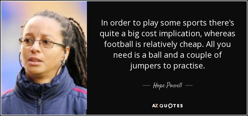 In order to play some sports there's quite a big cost implication, whereas football is relatively cheap. All you need is a ball and a couple of jumpers to practise. - Hope Powell
