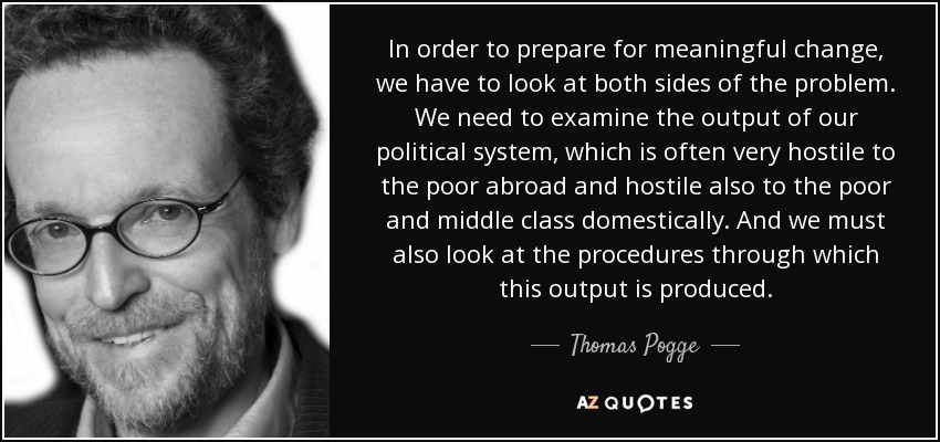 In order to prepare for meaningful change, we have to look at both sides of the problem. We need to examine the output of our political system, which is often very hostile to the poor abroad and hostile also to the poor and middle class domestically. And we must also look at the procedures through which this output is produced. - Thomas Pogge