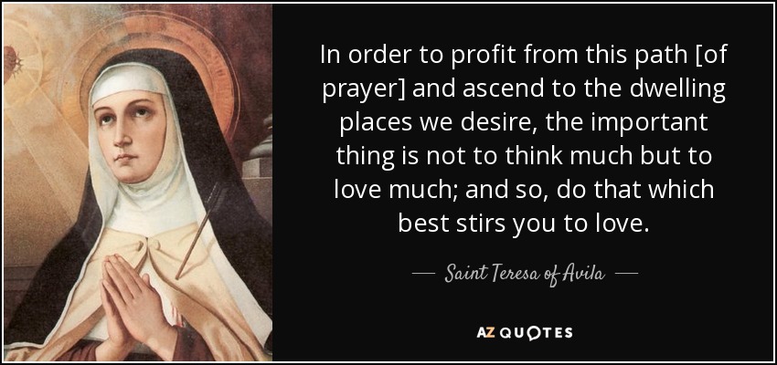 In order to profit from this path [of prayer] and ascend to the dwelling places we desire, the important thing is not to think much but to love much; and so, do that which best stirs you to love. - Teresa of Avila