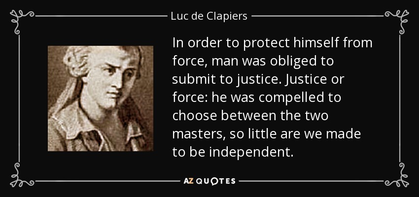 In order to protect himself from force, man was obliged to submit to justice. Justice or force: he was compelled to choose between the two masters, so little are we made to be independent. - Luc de Clapiers