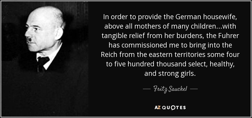In order to provide the German housewife, above all mothers of many children...with tangible relief from her burdens, the Fuhrer has commissioned me to bring into the Reich from the eastern territories some four to five hundred thousand select, healthy, and strong girls. - Fritz Sauckel