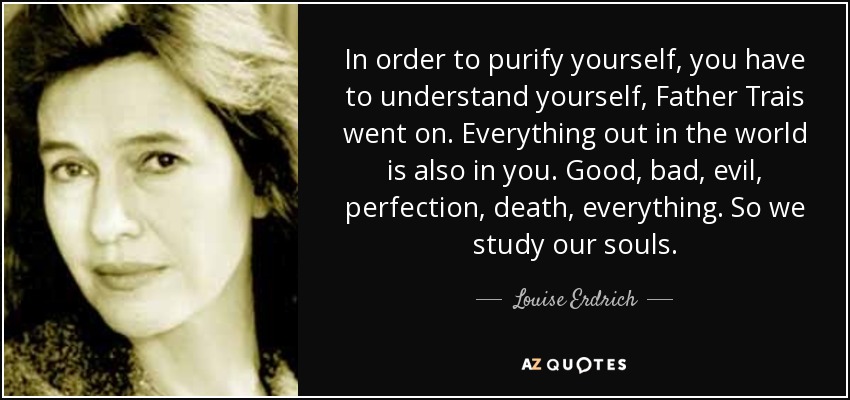 In order to purify yourself, you have to understand yourself, Father Trais went on. Everything out in the world is also in you. Good, bad, evil, perfection, death, everything. So we study our souls. - Louise Erdrich