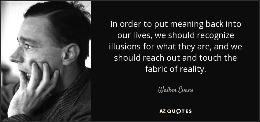 In order to put meaning back into our lives, we should recognize illusions for what they are, and we should reach out and touch the fabric of reality. - Walker Evans