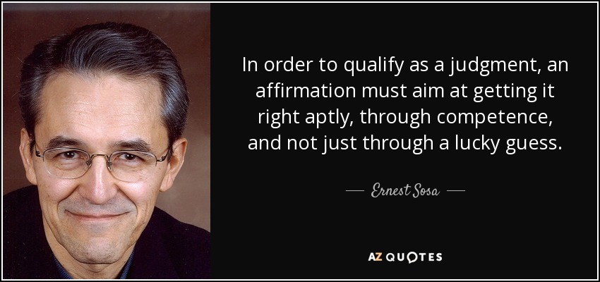 In order to qualify as a judgment, an affirmation must aim at getting it right aptly, through competence, and not just through a lucky guess. - Ernest Sosa