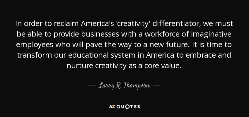 In order to reclaim America's 'creativity' differentiator, we must be able to provide businesses with a workforce of imaginative employees who will pave the way to a new future. It is time to transform our educational system in America to embrace and nurture creativity as a core value. - Larry R. Thompson