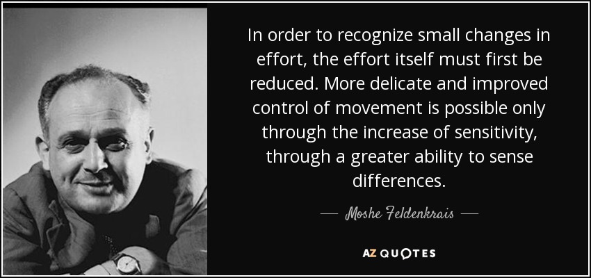 In order to recognize small changes in effort, the effort itself must first be reduced. More delicate and improved control of movement is possible only through the increase of sensitivity, through a greater ability to sense differences. - Moshe Feldenkrais