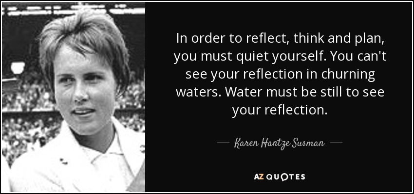 In order to reflect, think and plan, you must quiet yourself. You can't see your reflection in churning waters. Water must be still to see your reflection. - Karen Hantze Susman