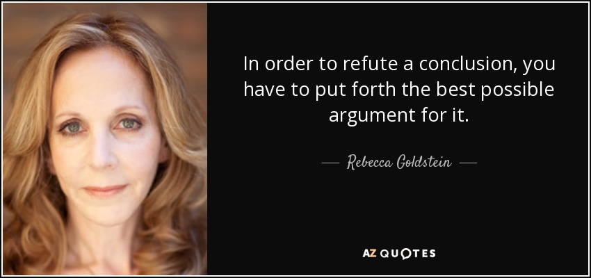 In order to refute a conclusion, you have to put forth the best possible argument for it. - Rebecca Goldstein