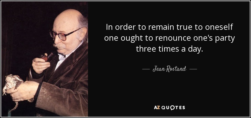 In order to remain true to oneself one ought to renounce one's party three times a day. - Jean Rostand