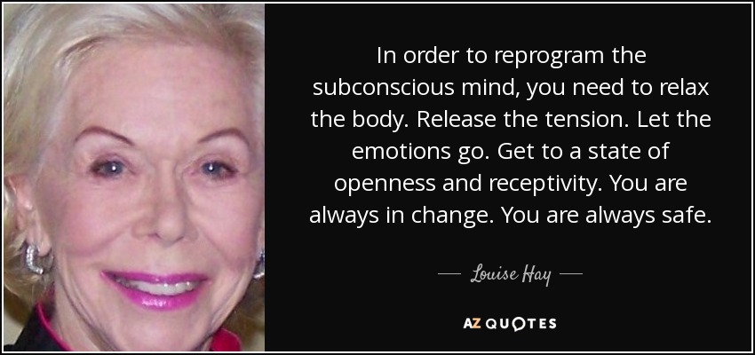 In order to reprogram the subconscious mind, you need to relax the body. Release the tension. Let the emotions go. Get to a state of openness and receptivity. You are always in change. You are always safe. - Louise Hay