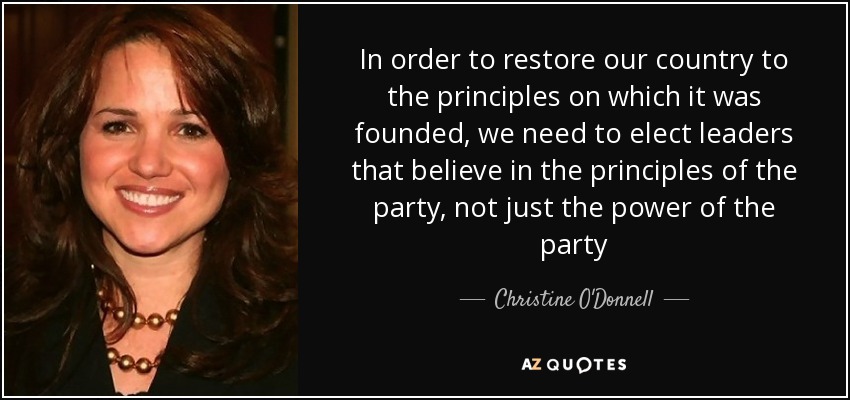 In order to restore our country to the principles on which it was founded, we need to elect leaders that believe in the principles of the party, not just the power of the party - Christine O'Donnell