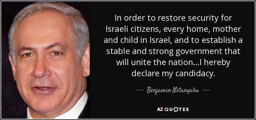 In order to restore security for Israeli citizens, every home, mother and child in Israel, and to establish a stable and strong government that will unite the nation...I hereby declare my candidacy. - Benjamin Netanyahu