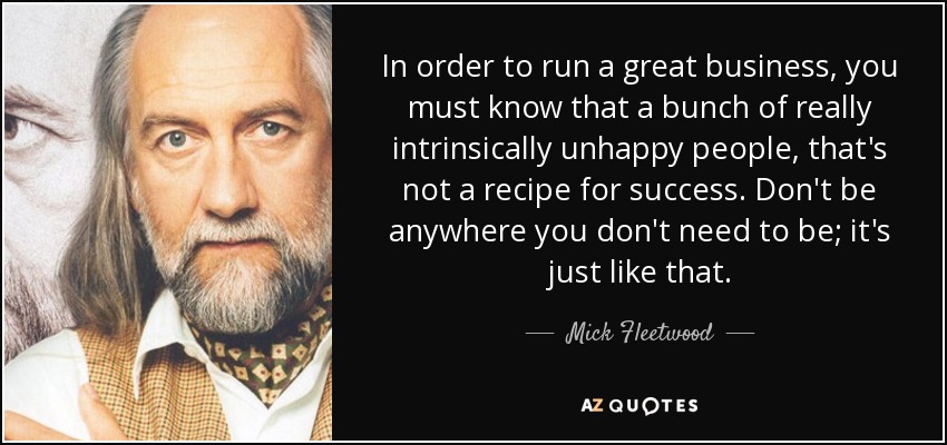 In order to run a great business, you must know that a bunch of really intrinsically unhappy people, that's not a recipe for success. Don't be anywhere you don't need to be; it's just like that. - Mick Fleetwood