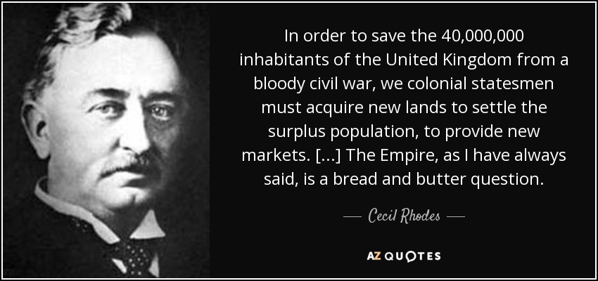 In order to save the 40,000,000 inhabitants of the United Kingdom from a bloody civil war, we colonial statesmen must acquire new lands to settle the surplus population, to provide new markets. [...] The Empire, as I have always said, is a bread and butter question. - Cecil Rhodes