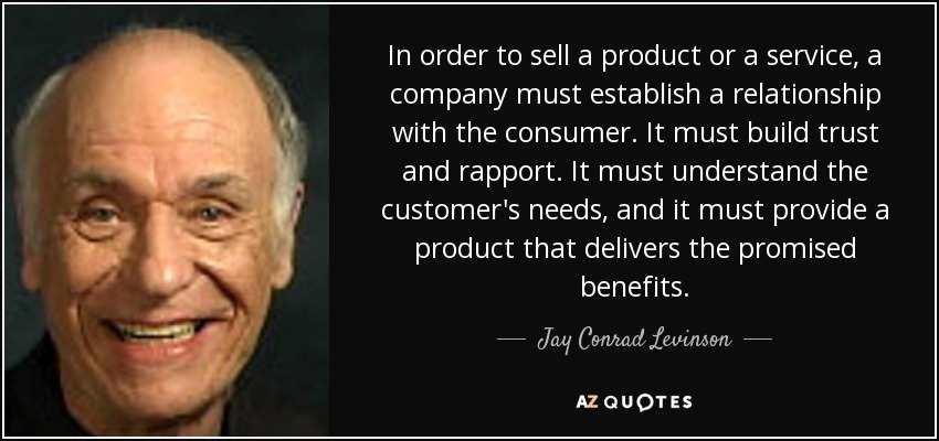 In order to sell a product or a service, a company must establish a relationship with the consumer. It must build trust and rapport. It must understand the customer's needs, and it must provide a product that delivers the promised benefits. - Jay Conrad Levinson