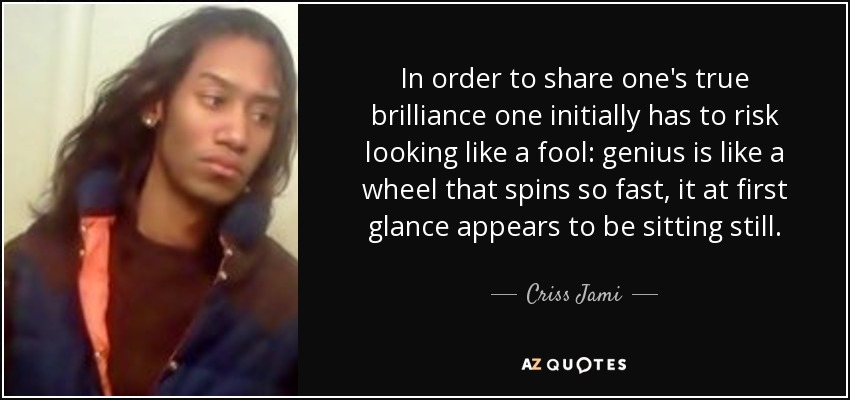 In order to share one's true brilliance one initially has to risk looking like a fool: genius is like a wheel that spins so fast, it at first glance appears to be sitting still. - Criss Jami