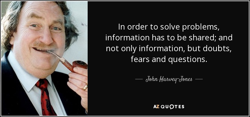 In order to solve problems, information has to be shared; and not only information, but doubts, fears and questions. - John Harvey-Jones