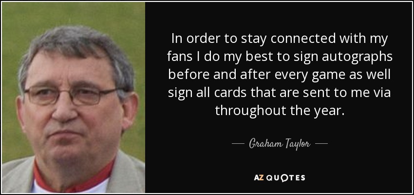 In order to stay connected with my fans I do my best to sign autographs before and after every game as well sign all cards that are sent to me via throughout the year. - Graham Taylor