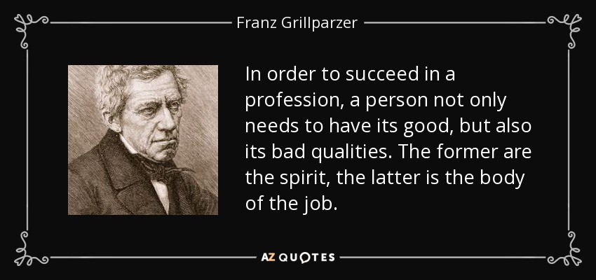 In order to succeed in a profession, a person not only needs to have its good, but also its bad qualities. The former are the spirit, the latter is the body of the job. - Franz Grillparzer