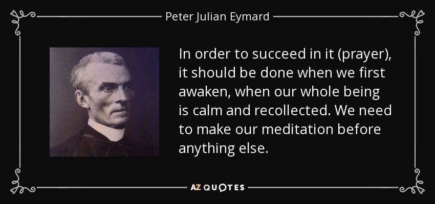 In order to succeed in it (prayer), it should be done when we first awaken, when our whole being is calm and recollected. We need to make our meditation before anything else. - Peter Julian Eymard