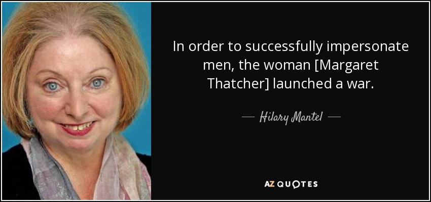 In order to successfully impersonate men, the woman [Margaret Thatcher] launched a war. - Hilary Mantel