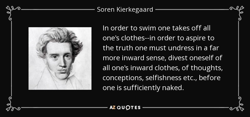 In order to swim one takes off all one's clothes--in order to aspire to the truth one must undress in a far more inward sense, divest oneself of all one's inward clothes, of thoughts, conceptions, selfishness etc., before one is sufficiently naked. - Soren Kierkegaard