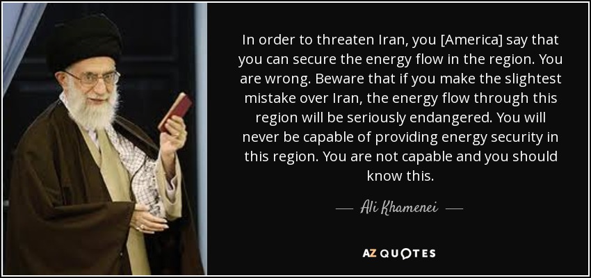 In order to threaten Iran, you [America] say that you can secure the energy flow in the region. You are wrong. Beware that if you make the slightest mistake over Iran, the energy flow through this region will be seriously endangered. You will never be capable of providing energy security in this region. You are not capable and you should know this. - Ali Khamenei