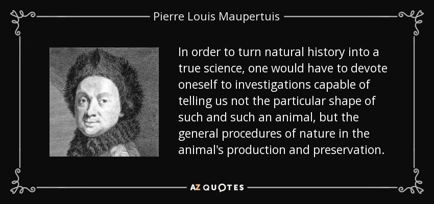 In order to turn natural history into a true science, one would have to devote oneself to investigations capable of telling us not the particular shape of such and such an animal, but the general procedures of nature in the animal's production and preservation. - Pierre Louis Maupertuis