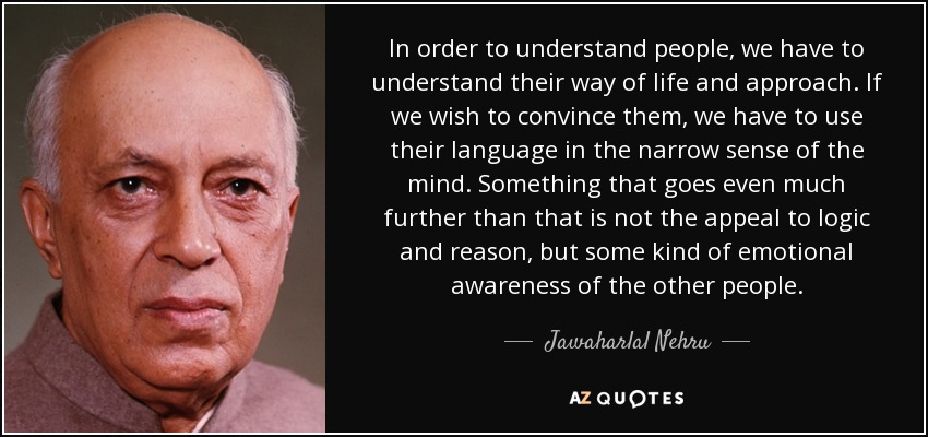 In order to understand people, we have to understand their way of life and approach. If we wish to convince them, we have to use their language in the narrow sense of the mind. Something that goes even much further than that is not the appeal to logic and reason, but some kind of emotional awareness of the other people. - Jawaharlal Nehru