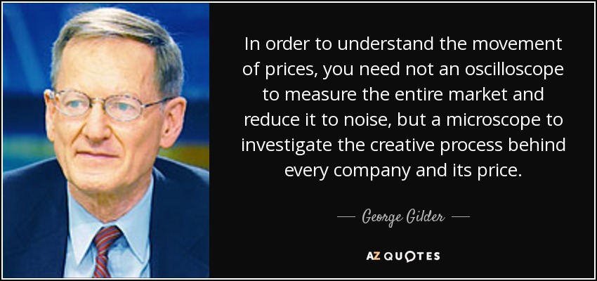 In order to understand the movement of prices, you need not an oscilloscope to measure the entire market and reduce it to noise, but a microscope to investigate the creative process behind every company and its price. - George Gilder