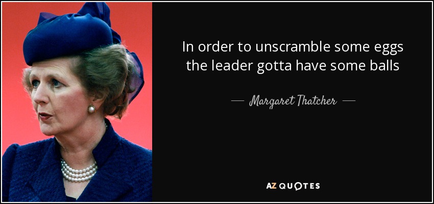 In order to unscramble some eggs the leader gotta have some balls - Margaret Thatcher