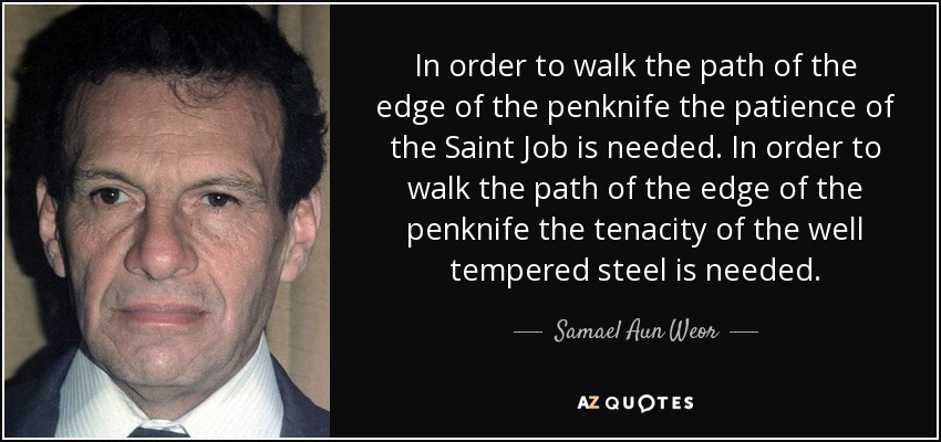 In order to walk the path of the edge of the penknife the patience of the Saint Job is needed. In order to walk the path of the edge of the penknife the tenacity of the well tempered steel is needed. - Samael Aun Weor