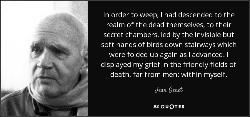 In order to weep, I had descended to the realm of the dead themselves, to their secret chambers, led by the invisible but soft hands of birds down stairways which were folded up again as I advanced. I displayed my grief in the friendly fields of death, far from men: within myself. - Jean Genet