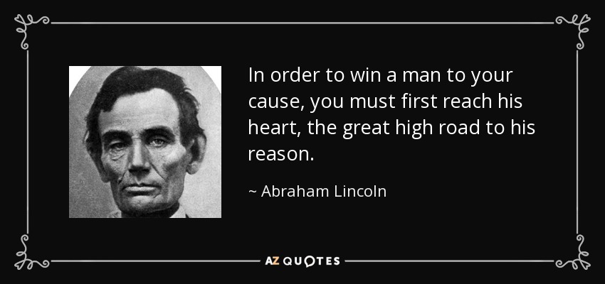 In order to win a man to your cause, you must first reach his heart, the great high road to his reason. - Abraham Lincoln