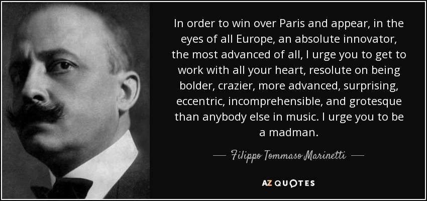 In order to win over Paris and appear, in the eyes of all Europe, an absolute innovator, the most advanced of all, I urge you to get to work with all your heart, resolute on being bolder, crazier, more advanced, surprising, eccentric, incomprehensible, and grotesque than anybody else in music. I urge you to be a madman. - Filippo Tommaso Marinetti