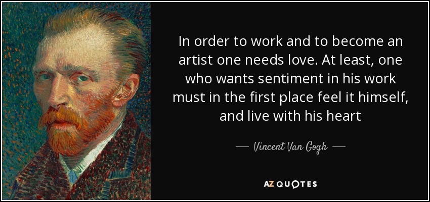 In order to work and to become an artist one needs love. At least, one who wants sentiment in his work must in the first place feel it himself, and live with his heart - Vincent Van Gogh