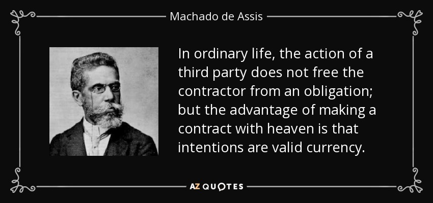 In ordinary life, the action of a third party does not free the contractor from an obligation; but the advantage of making a contract with heaven is that intentions are valid currency. - Machado de Assis
