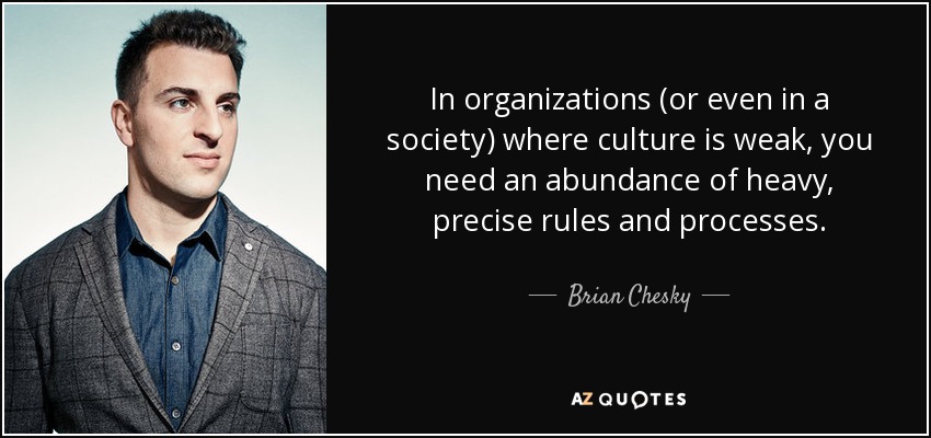 In organizations (or even in a society) where culture is weak, you need an abundance of heavy, precise rules and processes. - Brian Chesky