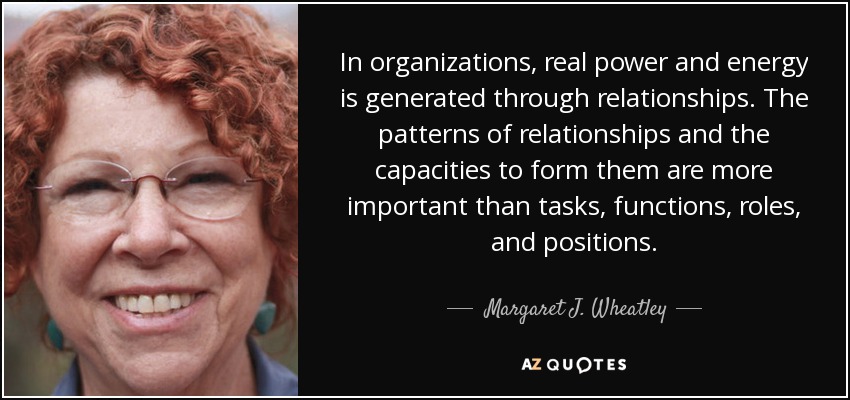 In organizations, real power and energy is generated through relationships. The patterns of relationships and the capacities to form them are more important than tasks, functions, roles, and positions. - Margaret J. Wheatley