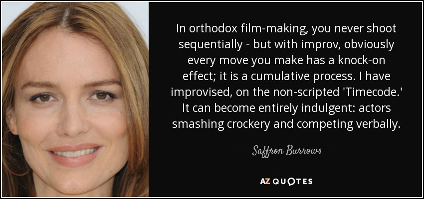 In orthodox film-making, you never shoot sequentially - but with improv, obviously every move you make has a knock-on effect; it is a cumulative process. I have improvised, on the non-scripted 'Timecode.' It can become entirely indulgent: actors smashing crockery and competing verbally. - Saffron Burrows