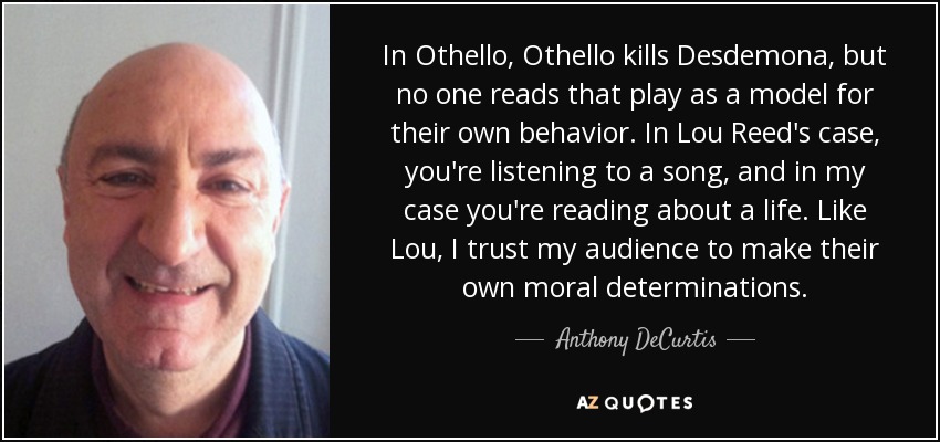 In Othello, Othello kills Desdemona, but no one reads that play as a model for their own behavior. In Lou Reed's case, you're listening to a song, and in my case you're reading about a life. Like Lou, I trust my audience to make their own moral determinations. - Anthony DeCurtis