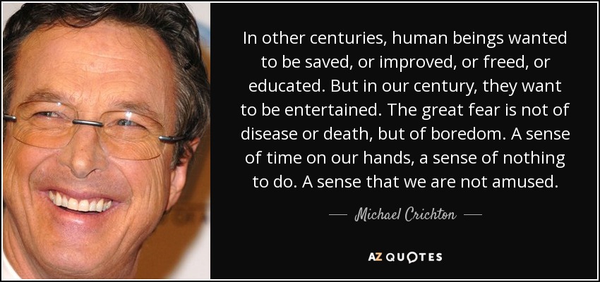 In other centuries, human beings wanted to be saved, or improved, or freed, or educated. But in our century, they want to be entertained. The great fear is not of disease or death, but of boredom. A sense of time on our hands, a sense of nothing to do. A sense that we are not amused. - Michael Crichton